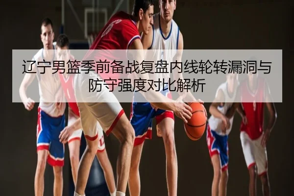 辽宁男篮季前备战复盘内线轮转漏洞与防守强度对比解析