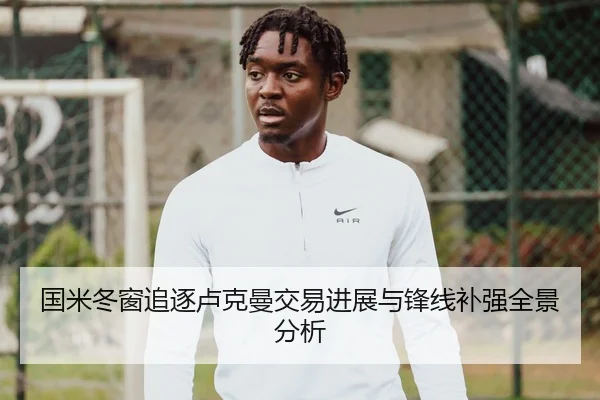 国米冬窗追逐卢克曼交易进展与锋线补强全景分析