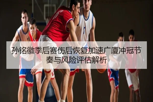 孙铭徽季后赛伤后恢复加速广厦冲冠节奏与风险评估解析